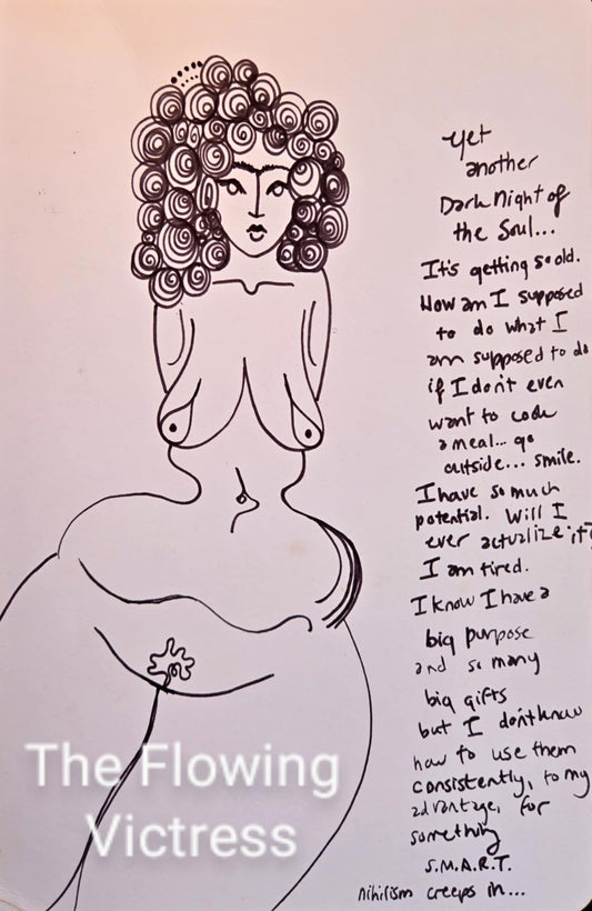 "Yet another Dark Night of the Soul... It's getting old. How am I supposed to do what I am supposed to do if I don't even want to cook a meal...go outside...smile. I have so much potential. Will I ever actualize it? I am tired. I know I have a big purpose and so many big gifts but I don't know how to use them consistently, to my advantage, for something S.M.A.R.T. Nihilism creeps in..."